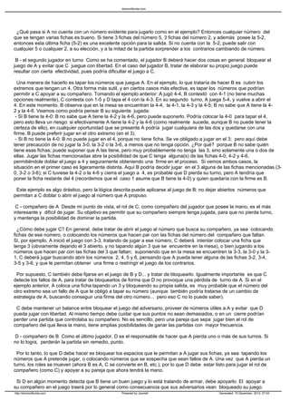 ¿Qué pasa si A no cuenta con un número evidente para jugarlo como en el ejemplo? Entonces cualquier número del
que se tengan varias fichas es bueno. Si tiene 3 fichas del número 5, 3 fichas del número 2, y además posee la 5-2,
entonces esta última ficha (5-2) es una excelente opción para la salida. Si no cuenta con la 5-2, puede salir con
cualquier 5 o cualquier 2, a su elección, y a la mitad de la partida sorprender a los contrarios cambiando de número.
B - el segundo jugador en turno Como se ha comentado, el jugador B deberá hacer dos cosas en general: bloquear el
juego de A y evitar que C juegue con libertad. En el caso del jugador B, tratar de elaborar su propio juego puede
resultar con cierta efectividad, pues podría dificultar el juego a C.
Una manera de hacerlo es tapar los números que juegue A. En el ejemplo, lo que trataría de hacer B es cubrir los
extremos que tengan un 4. Otra forma más sutil, y en ciertos casos más efectiva, es tapar los números que podrían
permitir a C apoyar a su compañero. Tomando el ejemplo anterior: A jugó 4-4, B contestó con 4-1 (no tiene muchas
opciones realmente), C contesta con 1-5 y D tapa el 4 con la 4-3. En su segundo turno, A juega 5-4, y vuelve a abrir el
4. En este momento, B observa que en la mesa se encuentran la 4-4, la 4-1, la 4-3 y la 4-5; B no sabe que A tiene la 4-
2 y la 4-6. Veamos como podría pensar B su siguiente jugada:
- Si B tiene la 4-0: B no sabe que A tiene la 4-2 y la 4-6, pero puede suponerlo. Podría colocar la 4-0 para tapar el 4,
pero esto lleva un riesgo: si efectivamente A tiene la 4-2 y la 4-6 (como realmente sucede, aunque B no puede tener la
certeza de ello), en cualquier oportunidad que se presente A podría jugar cualquiera de las dos y quedarse con una
firme. B puede preferir jugar en el otro extremo (en el 3).
- Si B no tiene la 4-0: B no puede jugar en el 4, porque no tiene ficha. Se ve obligado a jugar en el 3; pero aquí debe
tener precaución de no jugar la 3-0, la 3-2 o la 3-6, a menos que no tenga opción. ¿Por qué? porque B no sabe quién
tiene esas fichas; puede suponer que A las tiene, pero muy probablemente no tenga las 3, sino solamente una o dos de
ellas. Jugar las fichas mencionadas abre la posibilidad de que C tenga alguna(s) de las fichas 4-0, 4-2 y 4-6,
permitiéndole doblar el juego a 4 y seguramente obteniendo una firme en el proceso. Si vemos ambos casos, la
situación en el primer caso es ligeramente distinta. Aquí B podría decidir jugar en el 3 alguna de las fichas mencionadas (3-
0, 3-2 o 3-6); si C tuviese la 4-2 o la 4-6 y cierra el juego a 4, es probable que D pierda su turno, pero A tendría que
poner la ficha restante del 4 (recordemos que el caso 1 asume que B tiene la 4-0) y quien quedaría con la firme es B.
Este ejemplo es algo drástico, pero la lógica descrita puede aplicarse al juego de B: no dejar abiertos números que
permitan a C doblar o abrir el juego al número que A propuso.
C - compañero de A Desde mi punto de vista, el rol de C, como compañero del jugador que posee la mano, es el más
interesante y difícil de jugar. Su objetivo es permitir que su compañero siempre tenga jugada, para que no pierda turno,
y mantenga la posibilidad de dominar la partida.
¿Cómo debe jugar C? En general, debe tratar de abrir el juego al número que busca su compañero, ya sea colocando
fichas de ese número, o colocando los números que hacen par con las fichas del número del compañero que faltan.
Si, por ejemplo, A inició el juego con 3-3, tratando de jugar a ese número, C deberá intentar colocar una ficha que
tenga 3 (obviamente dejando el 3 abierto, y no tapando algún 3 que se encuentre en la mesa), o bien jugando a los
números que hacen par con las fichas del 3 que faltan; suponiendo que en la mesa se encuentren la 3-3, la 3-0 y la 3-
1, C deberá jugar buscando abrir los números 2, 4, 5 y 6, pensando que A pueda tener alguna de las fichas 3-2, 3-4,
3-5 y 3-6, y que le permitan obtener una firme o restringir el juego de los contrarios.
Por supuesto, C también debe fijarse en el juego de B y D... y tratar de bloquearlo. Igualmente importante es que C
detecte los fallos de A, para tratar de bloquearlos de forma que D no provoque una pérdida de turno de A. Si en el
ejemplo anterior, A coloca una ficha tapando un 3 y bloqueando su propia salida, es muy probable que el número del
otro extremo sea un fallo de A que le obligó a tapar su número (aunque también podría tratarse de un cambio de
estrategia de A, buscando conseguir una firme del otro número... pero eso C no lo puede saber).
C debe mantener un balance entre bloquear el juego del adversario, proveer de números útiles a A y evitar que D
pueda jugar con libertad. Al mismo tiempo debe cuidar que sus puntos no sean demasiados, o en un cierre podrían
perder una partida que controlaba su compañero. No es sencillo, pero una pareja que sepa jugar bien el rol de
compañero del que lleva la mano, tiene amplias posibilidades de ganar las partidas con mayor frecuencia.
D - compañero de B Como el último jugador, D es el responsable de hacer que A pierda uno o más de sus turnos. Si
no lo logra, perderán la partida sin remedio, punto.
Por lo tanto, lo que D debe hacer es bloquear los espacios que le permitan a A jugar sus fichas, ya sea tapando los
números que A pretende jugar, o colocando números que se sospecha que sean fallos de A. Una vez que A pierda un
turno, los roles se mueven (ahora B es A, C se convierte en B, etc.), por lo que D debe estar listo para jugar el rol de
compañero (como C) y apoyar a su pareja que ahora tendrá la mano.
Si D en algún momento detecta que B tiene un buen juego y lo está tratando de armar, debe apoyarlo. El apoyar a
su compañero en el juego traerá por lo general como consecuencia que sus adversarios vean bloqueado su juego.
dominoflorida.com
http://dominoflorida.com Powered by Joomla! Generated: 15 December, 2012, 07:04
 
