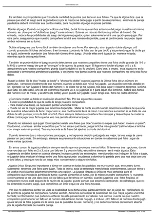 Es también muy importante que D cuide la cantidad de puntos que tiene en sus fichas. Ya que la lógica dice que la
pareja que abrió el juego será la ganadora (o por lo menos se debe jugar a partir de esa premisa), entonces la pareja
perdedora deberá minimizar sus puntos malos, para no perder el juego en pocas partidas.
Doblar el juego Cuando un jugador coloca una ficha, de tal forma que ambos extremos del juego muestran el mismo
número, se dice que ha "doblado el juego" a ese número. Este es un recurso táctico muy útil en el dominó. De
entrada, reduce las posibilidades de juego del siguiente jugador, quien solamente tendrá una opción para jugar. Por
otra parte, aseguramos que nuestro compañero tendrá ese número disponible, pues el contrincante no puede tapar
ambos números en su turno.
Doblar el juego es una forma fácil también de obtener una firme. Por ejemplo, si un jugador dobla el juego a 6
cuando ya existen 5 fichas del número 6 en la mesa (contando la ficha con la que dobló y suponiendo que la doble ya
se jugó), solamente quedarán dos fichas del número 6 en juego. Una de ellas será jugada de manera forzada,
mientras que la otra queda firme.
También se puede doblar el juego cuando detectamos que nuestro compañero tiene una ficha doble grande (la 5-5 o
la 6-6) y corre el riesgo de que se "ahorque" o de que no la pueda jugar. Si logramos doblar el juego a 5 o a 6,
aseguramos que nuestro compañero pueda jugar la doble (si así lo decide). Claro que, a veces, esta jugada no es la
adecuada y terminamos perdiendo la partida, o de pronto nos damos cuenta que nuestro compañero no tenía esa ficha
doble.
Matar la doble Se le dice "matar la doble" o "ahorcar la doble" cuando jugamos la última ficha de un número en
particular, cerrando el extremo de ese número, cuando la doble aún no se ha jugado. La situación con más detalle en
un ejemplo: se han jugado 5 fichas del número 4, la doble no se ha jugado, nos toca jugar y nosotros tenemos la ficha
que falta; en este caso, uno de los extremos muestra un 4. Si jugamos el 4 para tapar ese extremo, habrá seis fichas
del número 4 en la mesa, y la última (la doble) ya no puede ser jugada; quien tenga esa ficha no podrá dominar.
¿Conviene matar la doble en cualquier situación? No. Por las siguientes causas:
- Existe la posibilidad de que la doble la tenga nuestro compañero.
- Para matar una doble, es necesario perder una ficha firme.
- Puede no ser la mejor jugada que tenemos disponible. Matar la doble es útil cuando tenemos la certeza de que uno
de nuestros adversarios la tiene; mejor aún si ese contrincante lleva la mano. Las razones aumentan si se trata de una
doble de alto puntaje, como la 6-6 o la 5-5. Pero siempre debemos considerar las ventajas y desventajas de matar la
doble contra jugar otra ficha que tal vez nos permita dominar el juego.
Cuando no sabemos qué jugar En el ajedrez existe una frase que dice "cuando no sepas qué hacer, mueve un peón".
En dominó, una frase similar especifica que "si no sabes qué hacer, juega la ficha más grande" (refiriéndose a la ficha
con mayor valor en puntos). Tan equivocada es la frase del ajedrez como la del dominó.
Cuando tenemos dos o más opciones para jugar, y no logramos decidir qué jugada es mejor, tal vez valga la pena
pensar un poco más. Sin embargo, siempre se presentarán situaciones en donde no sabemos qué ficha jugar de
entre varias opciones.
En estos casos, la jugada preferida siempre será la que nos provoque menos fallos. Si tenemos tres opciones, donde
una nos deja con fallo en 2 y 3, otra con fallo en 5 y otra sin fallo, esta última siempre será mejor jugada. Esta
sugerencia se debe tomar en cuenta siempre; incluso cuando las estrategias mencionadas nos indiquen la ficha a jugar,
el jugador debe evaluar el riesgo entre una ficha que puede ayudarnos a dominar la partida pero que nos deja con uno
o dos fallos, y otra que nos da un juego más conservador y seguro sin fallos.
Jugada única Un punto importante a tomar en cuenta en todas las partidas: es muy común que, en nuestro turno,
solamente tenemos una ficha para jugar. Toda la teoría, toda la estrategia mencionada anteriormente, cae por tierra y
se vuelve inútil cuando solamente tenemos una opción. La jugada forzada o única es más compleja para el
compañero que incluso la pérdida de turno: cuando perdemos el turno, por lo menos nuestro compañero (y nuestros
contrincantes) se da una clara idea de los fallos que llevamos; en cambio, cuando jugamos una ficha forzada, el
compañero nunca está seguro de la razón de la jugada: puede pensar que estamos cambiando de estrategia, que no
ha entendido nuestro juego, que cometimos un error o que es una ficha forzada.
Por eso no debemos perder de vista la posibilidad de la ficha única, particularmente con el juego del compañero. Si
de pronto la jugada del compañero no tiene sentido, debemos considerar la posibilidad de que haya jugado una ficha
forzada; la información que podemos obtener de este pensamiento es valiosa: nos damos cuenta de que nuestro
compañero podría tener un fallo en el número del extremo donde no jugó, e incluso otro fallo en el número donde jugó
(pues tal vez la ficha jugada era la única que le quedaba de ese número), y no debemos fiarnos del número abierto
por la jugada forzada de nuestra pareja.
dominoflorida.com
http://dominoflorida.com Powered by Joomla! Generated: 15 December, 2012, 07:04
 