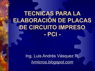 TECNICAS PARA LA ELABORACIÓN DE PLACAS DE CIRCUITO IMPRESO - PCI - Ing. Luis Andrés Vásquez R. lvmicros.blogspot.com 