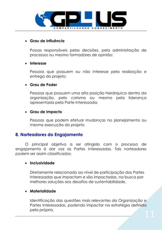 11
 Grau de Influência
Possas responsáveis pelas decisões, pela administração de
processos ou mesmo formadores de opinião:
 Interesse
Pessoas que possuem ou não interesse pela realização e
entrega do projeto;
 Grau de Poder
Pessoas que possuem uma alta posição hierárquica dentro da
organização, pelo carisma ou mesmo pela liderança
apresentada pela Parte Interessada;
 Grau de Impacto
Pessoas que podem efetuar mudanças no planejamento ou
mesmo execução do projeto.
8. Norteadores do Engajamento
O principal objetivo a ser atingido com o processo de
engajamento é dar voz as Partes Interessadas. Tais norteadores
podem ser assim classificados:
 Inclusividade
Diretamente relacionado ao nível de participação das Partes
Interessadas que impactam e são impactadas, na busca por
melhores soluções aos desafios de sustentabilidade.
 Materialidade
Identificação das questões mais relevantes da Organização e
Partes Interessadas, podendo impactar na estratégia definida
pela própria.
 