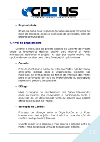 12
 Responsividade
Resposta dada pela Organização sobre assuntos materiais por
meio de decisões, ações e execução de atividades, além da
própria comunicação.
9. Nível de Engajamento
Durante a execução do projeto caberá ao Gerente de Projeto
utilizar as ferramentas descrias abaixo para manter as Partes
Interessadas apoiando o projeto. As que por algum motivo não
apoiam devem receber uma atenção especial aplicando-se:
 Consulta
Procura identificar o ponto de vista das Partes, não havendo,
entretanto, diálogo com a Organização. Exemplos são
iniciativas de averiguação de temas de interesse das Partes
para a construção de teste de materialidade ou percepção
sobre novo produto ou conceito.
 Diálogo
Nível avançado de envolvimento das Partes Interessadas
onde as mesmas são convidadas a participação sobre a
discussão de um determinado tema ou assunto que poderá
afetar a execução do Projeto.
 Resolução de Conflitos
Processo de diálogo entre a Organização e as Pares
Interessadas cujo objetivo final é eliminar uma situação de
conflito ou disputa de interesses.
Quanto maior for o diálogo e mais aberta a relação entre as
Partes, mais duradoura serão as decisões pós-conflito.
 