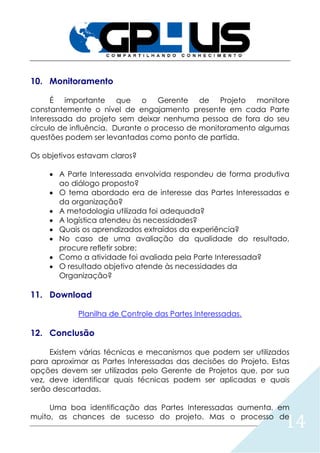 14
10. Monitoramento
É importante que o Gerente de Projeto monitore
constantemente o nível de engajamento presente em cada Parte
Interessada do projeto sem deixar nenhuma pessoa de fora do seu
círculo de influência. Durante o processo de monitoramento algumas
questões podem ser levantadas como ponto de partida.
Os objetivos estavam claros?
 A Parte Interessada envolvida respondeu de forma produtiva
ao diálogo proposto?
 O tema abordado era de interesse das Partes Interessadas e
da organização?
 A metodologia utilizada foi adequada?
 A logística atendeu às necessidades?
 Quais os aprendizados extraídos da experiência?
 No caso de uma avaliação da qualidade do resultado,
procure refletir sobre:
 Como a atividade foi avaliada pela Parte Interessada?
 O resultado objetivo atende às necessidades da
Organização?
11. Download
Planilha de Controle das Partes Interessadas.
12. Conclusão
Existem várias técnicas e mecanismos que podem ser utilizados
para aproximar as Partes Interessadas das decisões do Projeto. Estas
opções devem ser utilizadas pelo Gerente de Projetos que, por sua
vez, deve identificar quais técnicas podem ser aplicadas e quais
serão descartadas.
Uma boa identificação das Partes Interessadas aumenta, em
muito, as chances de sucesso do projeto. Mas o processo de
 