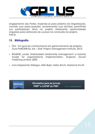15
engajamento das Partes, trazendo-as para próximo da Organização,
ouvindo suas preocupações, esclarecendo suas dúvidas, permitindo
sua participação ativa no projeto oferecerão oportunidades
singulares para obtenção do sucesso na conclusão do projeto.
Até lá.
13. Bibliografia
 PMI - Um guia do conhecimento em gerenciamento de projetos.
Guia PMBOK® 5a. ed. – EUA: Project Management Institute, 2013;
 BOURNE, Lynda. Stakeholders relationship management: a maturity
model for organizational implementation. England: Gower
Publishing Limited, 2009.
 Livro Mapeando Diálogos, Mille Bojer, Heiko Rochl, Marianne Knuth.
 