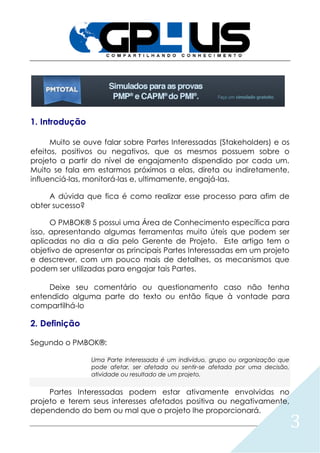 3
1. Introdução
Muito se ouve falar sobre Partes Interessadas (Stakeholders) e os
efeitos, positivos ou negativos, que os mesmos possuem sobre o
projeto a partir do nível de engajamento dispendido por cada um.
Muito se fala em estarmos próximos a elas, direta ou indiretamente,
influenciá-las, monitorá-las e, ultimamente, engajá-las.
A dúvida que fica é como realizar esse processo para afim de
obter sucesso?
O PMBOK® 5 possui uma Área de Conhecimento específica para
isso, apresentando algumas ferramentas muito úteis que podem ser
aplicadas no dia a dia pelo Gerente de Projeto. Este artigo tem o
objetivo de apresentar as principais Partes Interessadas em um projeto
e descrever, com um pouco mais de detalhes, os mecanismos que
podem ser utilizadas para engajar tais Partes.
Deixe seu comentário ou questionamento caso não tenha
entendido alguma parte do texto ou então fique à vontade para
compartilhá-lo
2. Definição
Segundo o PMBOK®:
Uma Parte Interessada é um indivíduo, grupo ou organização que
pode afetar, ser afetada ou sentir-se afetada por uma decisão,
atividade ou resultado de um projeto.
Partes Interessadas podem estar ativamente envolvidas no
projeto e terem seus interesses afetados positiva ou negativamente,
dependendo do bem ou mal que o projeto lhe proporcionará.
 