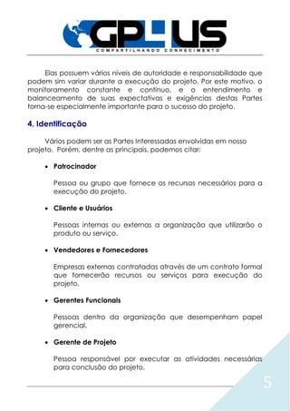 5
Elas possuem vários níveis de autoridade e responsabilidade que
podem sim variar durante a execução do projeto. Por este motivo, o
monitoramento constante e contínuo, e o entendimento e
balanceamento de suas expectativas e exigências destas Partes
torna-se especialmente importante para o sucesso do projeto.
4. Identificação
Vários podem ser as Partes Interessadas envolvidas em nosso
projeto. Porém, dentre as principais, podemos citar:
 Patrocinador
Pessoa ou grupo que fornece os recursos necessários para a
execução do projeto.
 Cliente e Usuários
Pessoas internas ou externas a organização que utilizarão o
produto ou serviço.
 Vendedores e Fornecedores
Empresas externas contratadas através de um contrato formal
que fornecerão recursos ou serviços para execução do
projeto.
 Gerentes Funcionais
Pessoas dentro da organização que desempenham papel
gerencial.
 Gerente de Projeto
Pessoa responsável por executar as atividades necessárias
para conclusão do projeto.
 