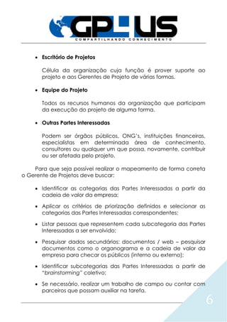 6
 Escritório de Projetos
Célula da organização cuja função é prover suporte ao
projeto e aos Gerentes de Projeto de várias formas.
 Equipe do Projeto
Todos os recursos humanos da organização que participam
da execução do projeto de alguma forma.
 Outras Partes Interessadas
Podem ser órgãos públicos, ONG’s, instituições financeiras,
especialistas em determinada área de conhecimento,
consultores ou qualquer um que possa, novamente, contribuir
ou ser afetada pelo projeto.
Para que seja possível realizar o mapeamento de forma correta
o Gerente de Projetos deve buscar:
 Identificar as categorias das Partes Interessadas a partir da
cadeia de valor da empresa;
 Aplicar os critérios de priorização definidos e selecionar as
categorias das Partes Interessadas correspondentes;
 Listar pessoas que representem cada subcategoria das Partes
Interessadas a ser envolvido;
 Pesquisar dados secundários: documentos / web – pesquisar
documentos como o organograma e a cadeia de valor da
empresa para checar os públicos (interno ou externo);
 Identificar subcategorias das Partes Interessadas a partir de
“brainstorming” coletivo;
 Se necessário, realizar um trabalho de campo ou contar com
parceiros que possam auxiliar na tarefa.
 