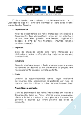 8
O dia a dia de cada, a cultura, o ambiente e a forma como a
Organização age nos fornecerá informações sobre quais critérios
serão utilizados. São eles:
 Dependência
Nível de dependência da Parte Interessada em relação à
Organização. Essa dependência pode ser em relação a
recursos financeiros (salários, investimentos, pagamentos,
doações e afins) ou não financeiros (insumos, trabalho,
produtos, serviços).
 Impacto
Grau de alteração sofrida pela Parte Interessada por
atividades e ações da Organização podendo ser no meio
físico ou social.
 Influência
Grau de interferência que a Parte Interessada pode exercer
na tomada de decisão ou no andamento do projeto, sem
necessariamente ter poder formal para tanto.
 Poder
Domínio de responsabilidade formal (legal, financeira,
governança e/ou operacional) estabelecido por meio de
normas, contratos, políticas ou outros documentos normativos.
 Proximidade da relação
Grau de proximidade das Partes Interessadas em relação à
Organização. Inclui as Partes internos como empregados
diretos e indiretos e externos como parceiros, fornecedores,
governo e aqueles que vivem próximo aos locais de
produção.
 