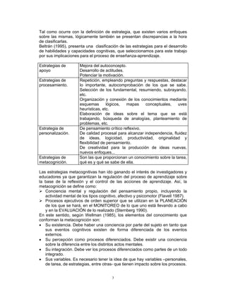 3
Tal como ocurre con la definición de estrategia, que existen varios enfoques
sobre las mismas, lógicamente también se presentan discrepancias a la hora
de clasificarlas.
Beltrán (1995), presenta una clasificación de las estrategias para el desarrollo
de habilidades y capacidades cognitivas, que seleccionamos para este trabajo
por sus implicaciones para el proceso de enseñanza-aprendizaje.
Estrategias de
apoyo
Mejora del autoconcepto.
Desarrollo de actitudes.
Potenciar la motivación.
Estrategias de
procesamiento.
Repetición, empleando preguntas y respuestas, destacar
lo importante, autocomprobación de los que se sabe.
Selección de los fundamental, resumiendo, subrayando,
etc.
Organización y conexión de los conocimientos mediante
esquemas lógicos, mapas conceptuales, uves
heurísticas, etc.
Elaboración de ideas sobre el tema que se está
trabajando, búsqueda de analogías, planteamiento de
problemas, etc.
Estrategia de
personalización.
De pensamiento crítico reflexivo.
De calidad procesal para alcanzar independencia, fluidez
de ideas, logicidad, productividad, originalidad y
flexibilidad de pensamiento.
De creatividad para la producción de ideas nuevas,
nuevos enfoques...
Estrategias de
metacognición.
Son las que proporcionan un conocimiento sobre la tarea,
qué es y qué se sabe de ella.
Las estrategias metacognitivas han ido ganando el interés de investigadores y
educadores ya que garantizan la regulación del proceso de aprendizaje sobre
la base de la reflexión y el control de las acciones de aprendizaje. Así, la
metacognición se define como:
Conciencia mental y regulación del pensamiento propio, incluyendo la
actividad mental de los tipos cognitivo, afectivo y psicomotor (Flavell 1987).
Procesos ejecutivos de orden superior que se utilizan en la PLANEACIÓN
de los que se hará, en el MONITOREO de lo que uno está llevando a cabo
y en la EVALUACIÓN de lo realizado (Sternberg 1990).
En este sentido, según Wellman (1985), los elementos del conocimiento que
conforman la metacognición son:
• Su existencia. Debe haber una conciencia por parte del sujeto en tanto que
sus eventos cognitivos existen de forma diferenciada de los eventos
externos.
• Su percepción como procesos diferenciados. Debe existir una conciencia
sobre la diferencia entre los distintos actos mentales.
• Su integración. Debe ver los procesos diferenciados como partes de un todo
integrado.
• Sus variables. Es necesario tener la idea de que hay variables –personales,
de tarea, de estrategias, entre otras- que tienen impacto sobre los procesos.
 