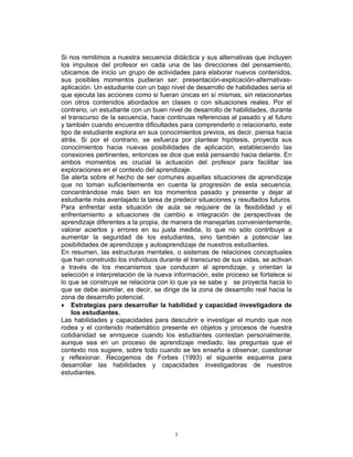 5
Si nos remitimos a nuestra secuencia didáctica y sus alternativas que incluyen
los impulsos del profesor en cada una de las direcciones del pensamiento,
ubicamos de inicio un grupo de actividades para elaborar nuevos contenidos,
sus posibles momentos pudieran ser: presentación-explicación-alternativas-
aplicación. Un estudiante con un bajo nivel de desarrollo de habilidades sería el
que ejecuta las acciones como si fueran únicas en sí mismas, sin relacionarlas
con otros contenidos abordados en clases o con situaciones reales. Por el
contrario, un estudiante con un buen nivel de desarrollo de habilidades, durante
el transcurso de la secuencia, hace continuas referencias al pasado y al futuro
y también cuando encuentra dificultades para comprenderlo o relacionarlo, este
tipo de estudiante explora en sus conocimientos previos, es decir, piensa hacia
atrás. Si por el contrario, se esfuerza por plantear hipótesis, proyecta sus
conocimientos hacia nuevas posibilidades de aplicación, estableciendo las
conexiones pertinentes, entonces se dice que está pensando hacia delante. En
ambos momentos es crucial la actuación del profesor para facilitar las
exploraciones en el contexto del aprendizaje.
Se alerta sobre el hecho de ser comunes aquellas situaciones de aprendizaje
que no toman suficientemente en cuenta la progresión de esta secuencia,
concentrándose más bien en los momentos pasado y presente y dejar al
estudiante más aventajado la tarea de predecir situaciones y resultados futuros.
Para enfrentar esta situación de aula se requiere de la flexibilidad y el
enfrentamiento a situaciones de cambio e integración de perspectivas de
aprendizaje diferentes a la propia, de manera de manejarlas convenientemente,
valorar aciertos y errores en su justa medida, lo que no sólo contribuye a
aumentar la seguridad de los estudiantes, sino también a potenciar las
posibilidades de aprendizaje y autoaprendizaje de nuestros estudiantes.
En resumen, las estructuras mentales, o sistemas de relaciones conceptuales
que han construido los individuos durante el transcurso de sus vidas, se activan
a través de los mecanismos que conducen al aprendizaje, y orientan la
selección e interpretación de la nueva información, este proceso se fortalece si
lo que se construye se relaciona con lo que ya se sabe y se proyecta hacia lo
que se debe asimilar, es decir, se dirige de la zona de desarrollo real hacia la
zona de desarrollo potencial.
• Estrategias para desarrollar la habilidad y capacidad investigadora de
los estudiantes.
Las habilidades y capacidades para descubrir e investigar el mundo que nos
rodea y el contenido matemático presente en objetos y procesos de nuestra
cotidianidad se enriquece cuando los estudiantes contestan personalmente,
aunque sea en un proceso de aprendizaje mediado, las preguntas que el
contexto nos sugiere, sobre todo cuando se les enseña a observar, cuestionar
y reflexionar. Recogemos de Forbes (1993) el siguiente esquema para
desarrollar las habilidades y capacidades investigadoras de nuestros
estudiantes.
 