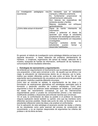 6
La investigación pedagógica nos
recomienda:
Es necesario que el estudiante
manipule y reflexione oralmente.
Es fundamental proporcionar la
retroalimentación adecuada.
Son básicas las expectativas del
ambiente escolar y familiar.
Mejores resultados con enfoques
generalizadores.
¿Cómo debe actuar el docente? Hacer de fuente interesante de
información.
Utilizar y potenciar el deseo de
aprender que tenga el estudiante
empleando las estrategias adecuadas.
Contestar al estudiante con respuestas
investigables.
Organizar contextos donde los
estudiantes puedan formar y
desarrollar habilidades.
En general, el método de investigación como estrategia didáctica se basa en la
siguiente secuencia o fases: detección del problema, planteamiento de
hipótesis o conjeturas, organización del campo de trabajo, selección de la
muestra, búsqueda de fuentes de información, verificación de las hipótesis y
comunicación de los resultados obtenidos.
• Estrategias de razonamiento y argumentación.
Se entiende por argumentación el razonamiento que se emplea para demostrar
una proposición, o bien para convencer a otro de aquello que se afirma o se
niega, la articulación de intervenciones dentro de un discurso, por lo tanto,
implica que existen diferentes puntos de vista sobre un tema. De ahí que
argumentar sea la presentación de una postura con la conciencia de que existe
una opinión, implícita o explícita diferente a la propia.
Como bien se coincide en señalar, la argumentación de las ideas y la
formulación de explicaciones alternativas son estrategias esenciales para la
formación y desarrollo científico de nuestros estudiantes. Como otros
argumentos a favor de potenciar estas estrategias se señala que constituyen
las bases del razonamiento conceptual, ya que las intervenciones
argumentativas ponen a prueba los conocimientos previos y los relacionan
modificando variables y situaciones para articular razones que convenzan.
En el aula, la confrontación de ideas es posible si el profesor no descarta
ninguna explicación dando también su opinión, sino que las mantiene como
diferentes opciones posibles. Desde este punto de vista, se favorece que los
estudiantes reflexionen sobre las ideas y las analicen al confrontarlas.
Con la aplicación de esta estrategia al escenario escolar las dudas y criterios
de los estudiantes como parte esencial del proceso de construcción del
conocimiento, y no se imponen desprovistos de argumentos los criterios del
profesor o de los libros de texto.
 