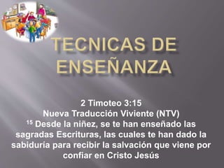 2 Timoteo 3:15
Nueva Traducción Viviente (NTV)
15 Desde la niñez, se te han enseñado las
sagradas Escrituras, las cuales te han dado la
sabiduría para recibir la salvación que viene por
confiar en Cristo Jesús
 