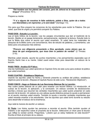 Tácticas De Enseñanza
     “Del hombre son los planes del corazón, pero de Jehová es la respuesta de la
     lengua” (Proverbios 16:1).

Prepare su mente:

     “Y si a alguno de vosotros le falta sabiduría, pídala a Dios, quien da a todos
     con liberalidad y sin reprochar; y le será dada” (Santiago 1:5).

Ore para que Dios prepare los corazones de los estudiantes para recibir la Palabra. Ore por
usted, que Dios le ungirá y le permitirá compartir Su Palabra.

PASO DOS - Estudie La Lección:
Lea el texto bíblico de la lección. Lea los pasajes circundantes que dan el trasfondo de la
lección. Medite en el pasaje lentamente, pensativamente, repitiendo la lectura. Estudie todo lo
que la Biblia dice sobre el asunto que usted enseñará.. Si usted tiene los materiales de
pesquisa de la Biblia como una concordancia, libro de estudio de palabras, y comentarios, use
éstos para una pesquisa más extensa:

     “Procura con diligencia presentarte a Dios aprobado, como obrero que no
     tiene de qué avergonzarse, que traza bien la palabra de verdad” (2 Timoteo
     2:15).

Mientras usted estudia, apunte los puntos importantes y los pensamientos especiales que el
Espíritu Santo trae a su mente. Usted usará estas notas para desarrollar un esbozo de la
lección.

PASO TRES - Analice El Público:
Use las habilidades que usted aprendió en Capítulo Ocho de este curso para analizar el público
que usted enseñará.

PASO CUATRO - Establezca Objetivos:
Usando los apuntes usted ha hecho y teniendo presente su análisis del público, establezca
objetivos para la lección. (Repase el Capítulo Nueve de este curso, "Declarando Objetivos").

PASO CINCO - Haga un Esbozo de Las Secciones Básicas De La Lección:
Hay cuatro partes básicas de un plan para enseñar una lección Bíblica: La introducción, el
cuerpo de la lección, la aplicación, y la conclusión. Un esbozo consiste de declaraciones
escritas y breves que resumen las verdades importantes que usted quiere presentar en cada
sección de la lección. Un esbozo es una valiosa ayuda didáctica porque le ayuda a permanecer
en el asunto mientras usted enseña. También le ayuda a recordar verdades importantes que
usted necesita enseñar a los estudiantes. Use los apuntes que usted tomó durante su estudio
para desarrollar el esbozo de la enseñanza.

Aquí está la manera de escribir un esbozo:

El Título: Los títulos ayudan las personas a recordar el asunto. Ellos también ayudan al
maestro a ser específico sobre el propósito de la lección. Seleccione un título para la lección
que refleje la verdad central. Pregúntese, "¿Sobre qué yo estoy hablando en esta lección?"
Escriba el título al principio de su esbozo.

                                             88 de 136
 