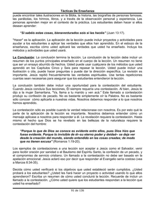 Tácticas De Enseñanza
puede encontrar tales ilustraciones en la Biblia, la historia, las biografías de personas famosas,
las parábolas, los himnos, libros, y a través de la observación personal y experiencia. Las
personas aprenden mejor en el contexto de la práctica. Los estudiantes deben hacer si ellos
desean aprender:

     “Si sabéis estas cosas, bienaventurados sois si las hacéis” (Juan 13:17).

"Hacer" es la aplicación. La aplicación de la lección puede incluir proyectos y actividades para
ayudar a los estudiantes a aplicar las verdades que ellos han aprendido. En el esbozo de la
enseñanza, escriba cómo usted aplicará las verdades que usted ha enseñado. Incluya los
métodos y actividades que usted usará.

La Conclusión: La conclusión termina la lección. La conclusión de la lección debe incluir un
resumen de los puntos principales enseñado en el cuerpo de la lección. Un resumen no tiene
que ser un ensayo aburrido de hechos. Usted puede usar cualquiera de los métodos que usted
aprendió en los Capítulos Cinco y Seis para repasar la lección. Usted puede incluir una
ilustración o cita, puede hacer preguntas o puede dar la dirección específica. La revisión es
importante. Jesús repitió frecuentemente las verdades espirituales. Use tantas repeticiones
cuantas sean necesarias para asegurar que los estudiantes entendieron la lección.

La conclusión también debe incluir una oportunidad para la contestación del estudiante.
Cuando Jesús concluía Sus lecciones, Él siempre requería una contestación. Al bien, Jesús le
dijo a la mujer Samaritana, "Va, llama a tu marido y ven acá." Este llamado a contestación
produjo su confesión de pecado. No es bastante simplemente oír la Palabra. No es bastante
sólo conocer cómo aplicarla a nuestras vidas. Nosotros debemos responder a lo que nosotros
hemos aprendido.

La contestación sólo es posible cuando la verdad relacionase con nosotros. Es por esto qué la
parte de la aplicación de la lección es importante. Nosotros debemos entender cómo un
mensaje aplicase a nosotros para responder a él. La revelación requiere la contestación. Hasta
mismo el hecho que Dios se ha revelado en las bellezas de la naturaleza requiere la
contestación del hombre:

     “Porque lo que de Dios se conoce es evidente entre ellos, pues Dios hizo que
     fuese evidente. Porque lo invisible de él--su eterno poder y deidad-- se deja ver
     desde la creación del mundo, siendo entendido en las cosas creadas; de modo
     que no tienen excusa” (Romanos 1:19-20).

Los ejemplos de contestaciones a una lección son aceptar a Jesús como el Salvador, venir
para recibir oración por sanidad o el Bautismo del Espíritu Santo, la confesión de un pecado, y
el compromiso de servicio cristiano. Un llamado a la contestación no debe ser basado en la
apelación emocional. Jesús aclaró eso por decir que responder al Evangelio sería costoso (vea
a Marcos 8:34-35).

Decida cómo usted verificará si los objetivos que usted estableció serán cumplidos. ¿Usted
probará a los estudiantes? ¿Usted les hará hacer un proyecto o actividad usando lo que ellos
aprendieron? Escriba un resumen de cómo usted concluirá la lección. Recuerde de incluir un
llamado a la contestación. ¿Cómo usted quiere que los estudiantes respondan a la lección que
usted ha enseñado?

                                            91 de 136
 