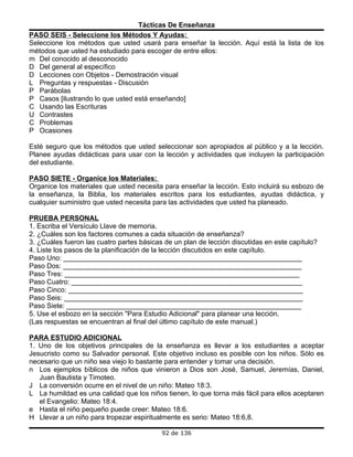 Tácticas De Enseñanza
PASO SEIS - Seleccione los Métodos Y Ayudas:
Seleccione los métodos que usted usará para enseñar la lección. Aquí está la lista de los
métodos que usted ha estudiado para escoger de entre ellos:
m Del conocido al desconocido
D Del general al específico
D Lecciones con Objetos - Demostración visual
L Preguntas y respuestas - Discusión
P Parábolas
P Casos [ilustrando lo que usted está enseñando]
C Usando las Escrituras
U Contrastes
C Problemas
P Ocasiones

Esté seguro que los métodos que usted seleccionar son apropiados al público y a la lección.
Planee ayudas didácticas para usar con la lección y actividades que incluyen la participación
del estudiante.

PASO SIETE - Organice los Materiales:
Organice los materiales que usted necesita para enseñar la lección. Esto incluirá su esbozo de
la enseñanza, la Biblia, los materiales escritos para los estudiantes, ayudas didáctica, y
cualquier suministro que usted necesita para las actividades que usted ha planeado.

PRUEBA PERSONAL
1. Escriba el Versículo Llave de memoria.
2. ¿Cuáles son los factores comunes a cada situación de enseñanza?
3. ¿Cuáles fueron las cuatro partes básicas de un plan de lección discutidas en este capítulo?
4. Liste los pasos de la planificación de la lección discutidos en este capítulo.
Paso Uno: ______________________________________________________________
Paso Dos: ______________________________________________________________
Paso Tres: _____________________________________________________________
Paso Cuatro: ____________________________________________________________
Paso Cinco: _____________________________________________________________
Paso Seis: ______________________________________________________________
Paso Siete: _____________________________________________________________
5. Use el esbozo en la sección "Para Estudio Adicional" para planear una lección.
(Las respuestas se encuentran al final del último capítulo de este manual.)

PARA ESTUDIO ADICIONAL
1. Uno de los objetivos principales de la enseñanza es llevar a los estudiantes a aceptar
Jesucristo como su Salvador personal. Este objetivo incluso es posible con los niños. Sólo es
necesario que un niño sea viejo lo bastante para entender y tomar una decisión.
n Los ejemplos bíblicos de niños que vinieron a Dios son José, Samuel, Jeremías, Daniel,
   Juan Bautista y Timoteo.
J La conversión ocurre en el nivel de un niño: Mateo 18:3.
L La humildad es una calidad que los niños tienen, lo que torna más fácil para ellos aceptaren
   el Evangelio: Mateo 18:4.
e Hasta el niño pequeño puede creer: Mateo 18:6.
H Llevar a un niño para tropezar espiritualmente es serio: Mateo 18:6,8.

                                           92 de 136
 