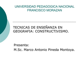 UNIVERSIDAD PEDAGOGICA NACIONAL
FRANCISCO MORAZAN
TECNICAS DE ENSEÑANZA EN
GEOGRAFIA: CONSTRUCTIVISMO.
Presenta:
M.Sc. Marco Antonio Pineda Montoya.
 