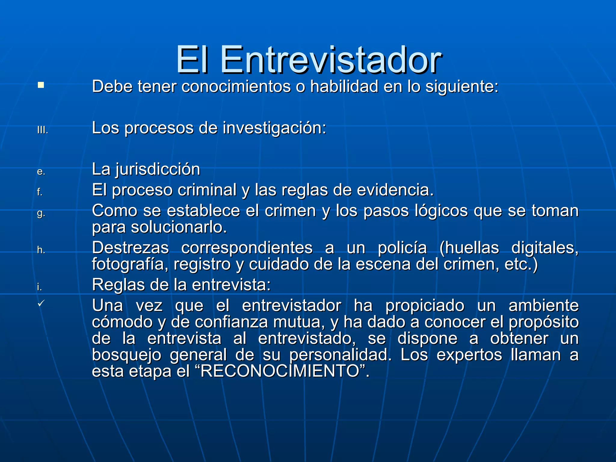 El Entrevistador Debe tener conocimientos o habilidad en lo siguiente: Los procesos de investigación: La jurisdicción El proceso criminal y las reglas de evidencia. Como se establece el crimen y los pasos lógicos que se toman para solucionarlo. Destrezas correspondientes a un policía (huellas digitales, fotografía, registro y cuidado de la escena del crimen, etc.) Reglas de la entrevista: Una vez que el entrevistador ha propiciado un ambiente cómodo y de confianza mutua, y ha dado a conocer el propósito de la entrevista al entrevistado, se dispone a obtener un bosquejo general de su personalidad. Los expertos llaman a esta etapa el “RECONOCIMIENTO”. 