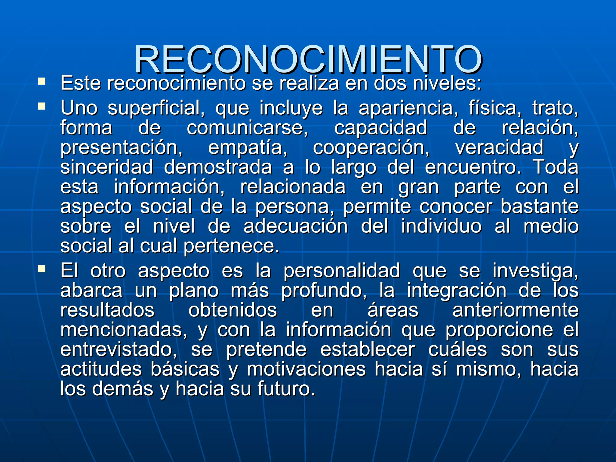RECONOCIMIENTO Este reconocimiento se realiza en dos niveles: Uno superficial, que incluye la apariencia, física, trato, forma de comunicarse, capacidad de relación, presentación, empatía, cooperación, veracidad y sinceridad demostrada a lo largo del encuentro. Toda esta información, relacionada en gran parte con el aspecto social de la persona, permite conocer bastante sobre el nivel de adecuación del individuo al medio social al cual pertenece. El otro aspecto es la personalidad que se investiga, abarca un plano más profundo, la integración de los resultados obtenidos en áreas anteriormente mencionadas, y con la información que proporcione el entrevistado, se pretende establecer cuáles son sus actitudes básicas y motivaciones hacia sí mismo, hacia los demás y hacia su futuro. 
