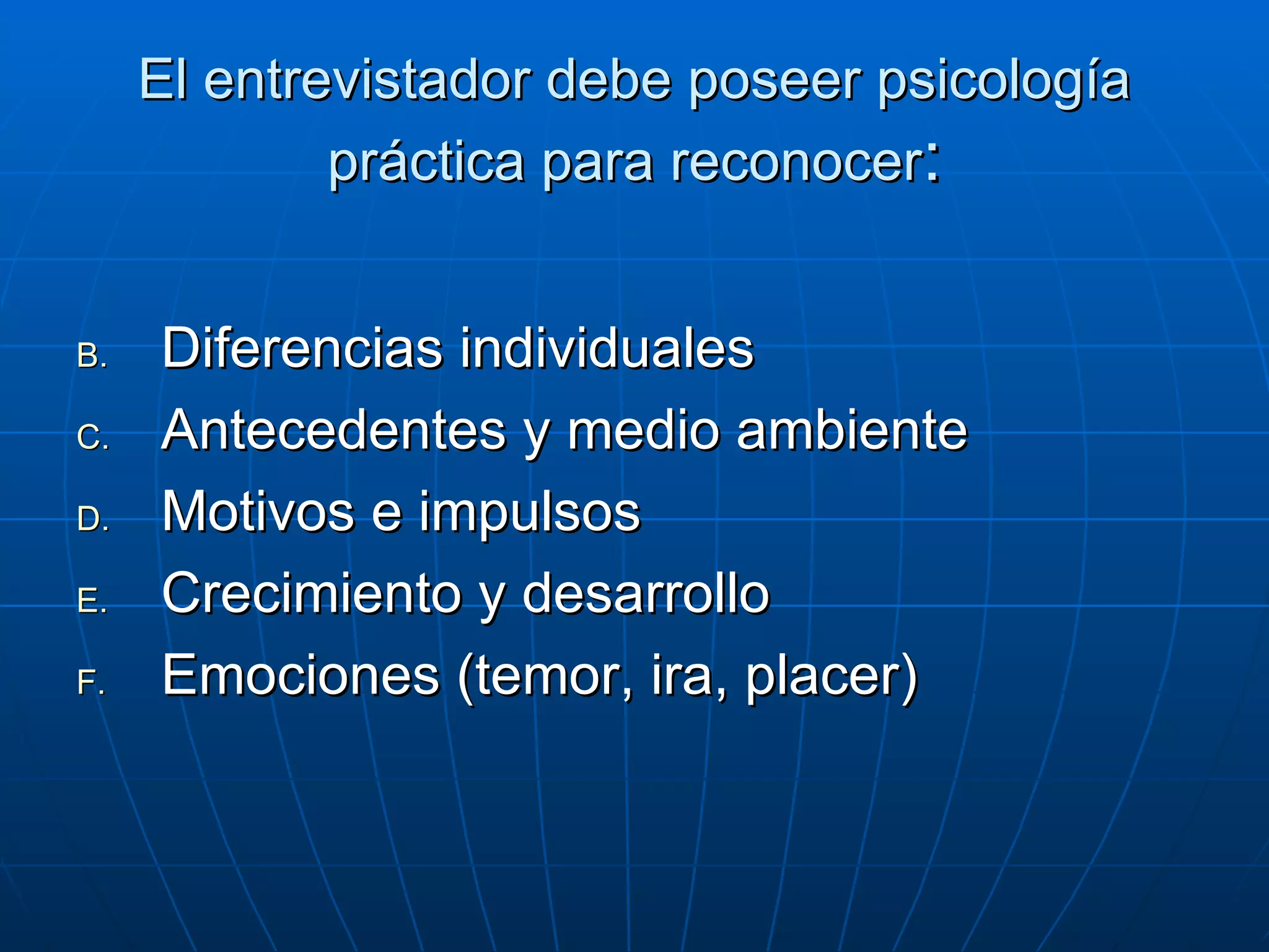El entrevistador debe poseer psicología práctica para reconocer : Diferencias individuales Antecedentes y medio ambiente Motivos e impulsos Crecimiento y desarrollo Emociones (temor, ira, placer) 