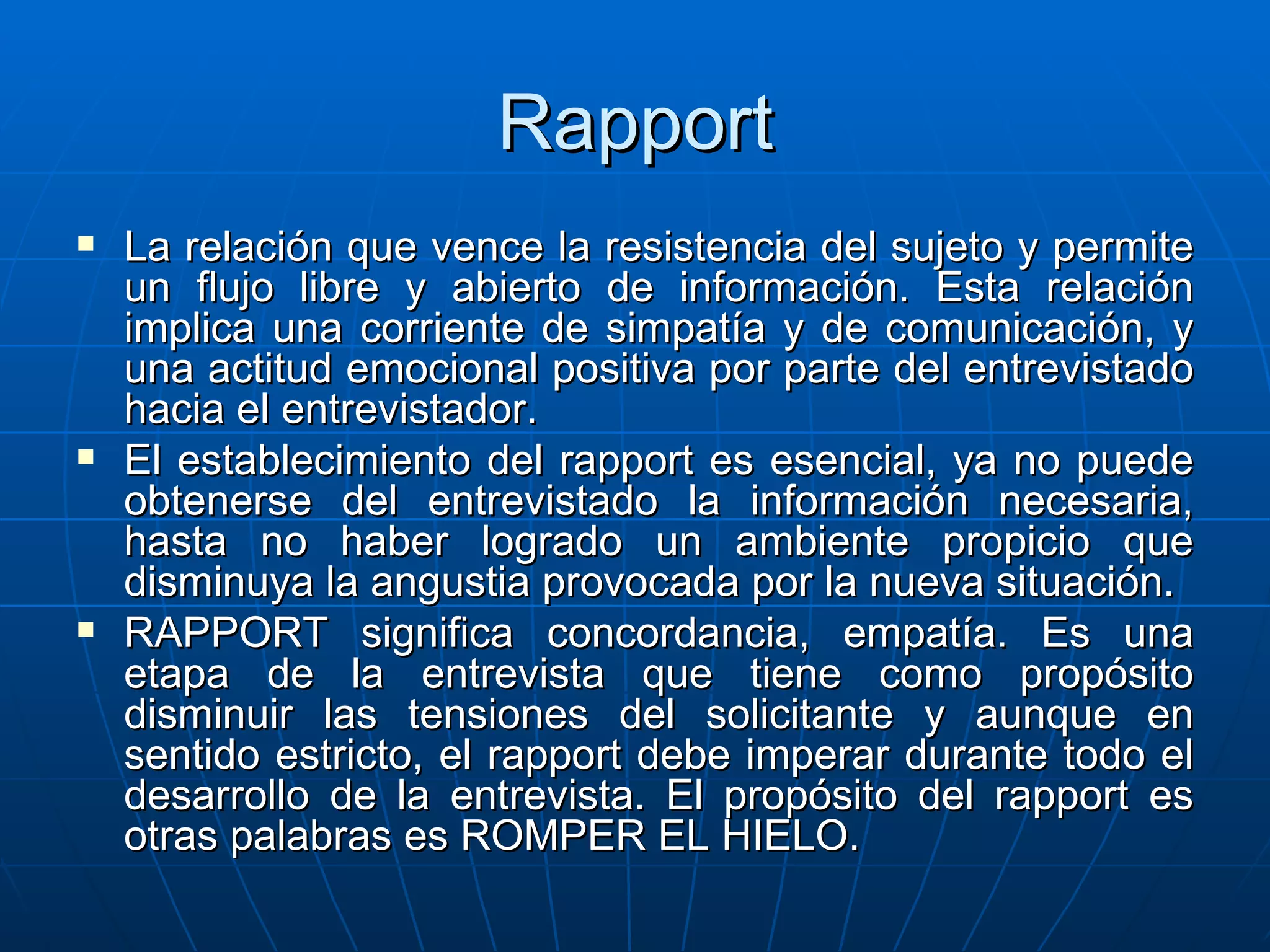 Rapport La relación que vence la resistencia del sujeto y permite un flujo libre y abierto de información. Esta relación implica una corriente de simpatía y de comunicación, y una actitud emocional positiva por parte del entrevistado hacia el entrevistador. El establecimiento del rapport es esencial, ya no puede obtenerse del entrevistado la información necesaria, hasta no haber logrado un ambiente propicio que disminuya la angustia provocada por la nueva situación. RAPPORT significa concordancia, empatía. Es una etapa de la entrevista que tiene como propósito disminuir las tensiones del solicitante y aunque en sentido estricto, el rapport debe imperar durante todo el desarrollo de la entrevista. El propósito del rapport es otras palabras es ROMPER EL HIELO. 