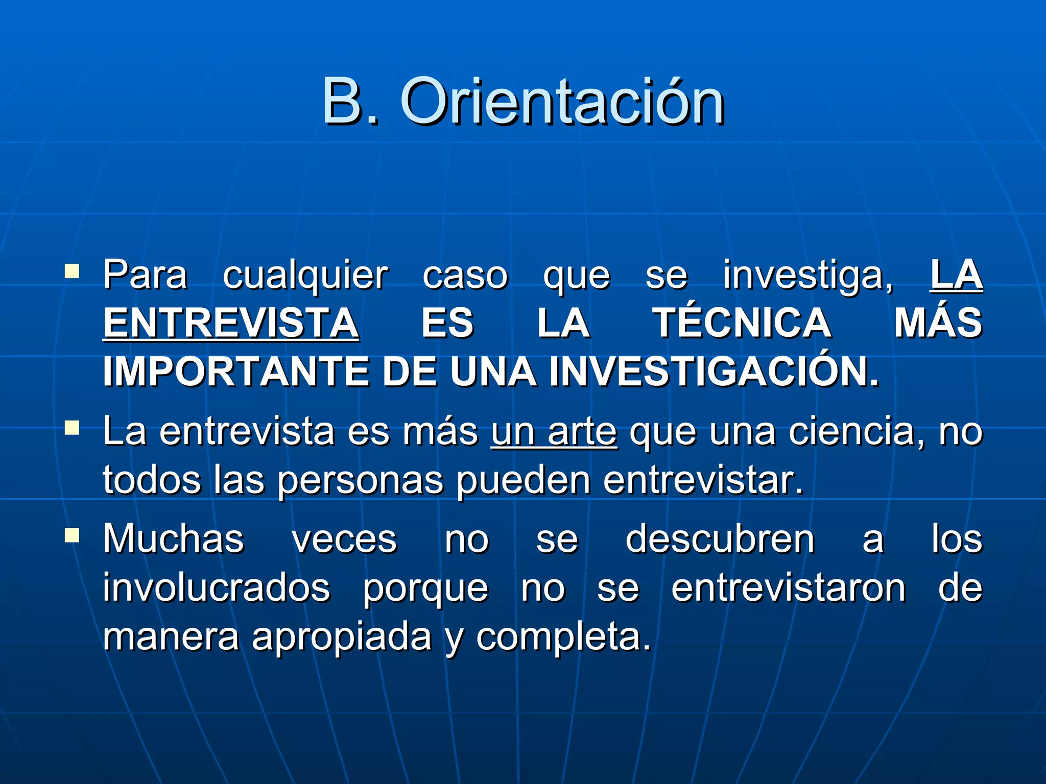 B. Orientación Para cualquier caso que se investiga,  LA ENTREVISTA  ES LA TÉCNICA MÁS IMPORTANTE DE UNA INVESTIGACIÓN. La entrevista es más  un arte  que una ciencia, no todos las personas pueden entrevistar. Muchas veces no se descubren a los involucrados porque no se entrevistaron de manera apropiada y completa. 