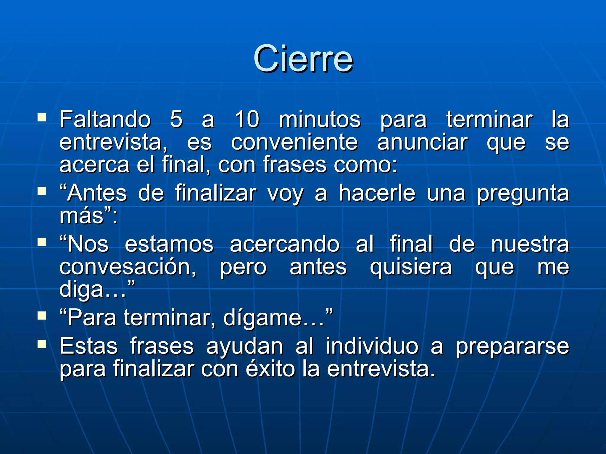 Cierre Faltando 5 a 10 minutos para terminar la entrevista, es conveniente anunciar que se acerca el final, con frases como: “ Antes de finalizar voy a hacerle una pregunta más”: “ Nos estamos acercando al final de nuestra convesación, pero antes quisiera que me diga…” “ Para terminar, dígame…” Estas frases ayudan al individuo a prepararse para finalizar con éxito la entrevista. 
