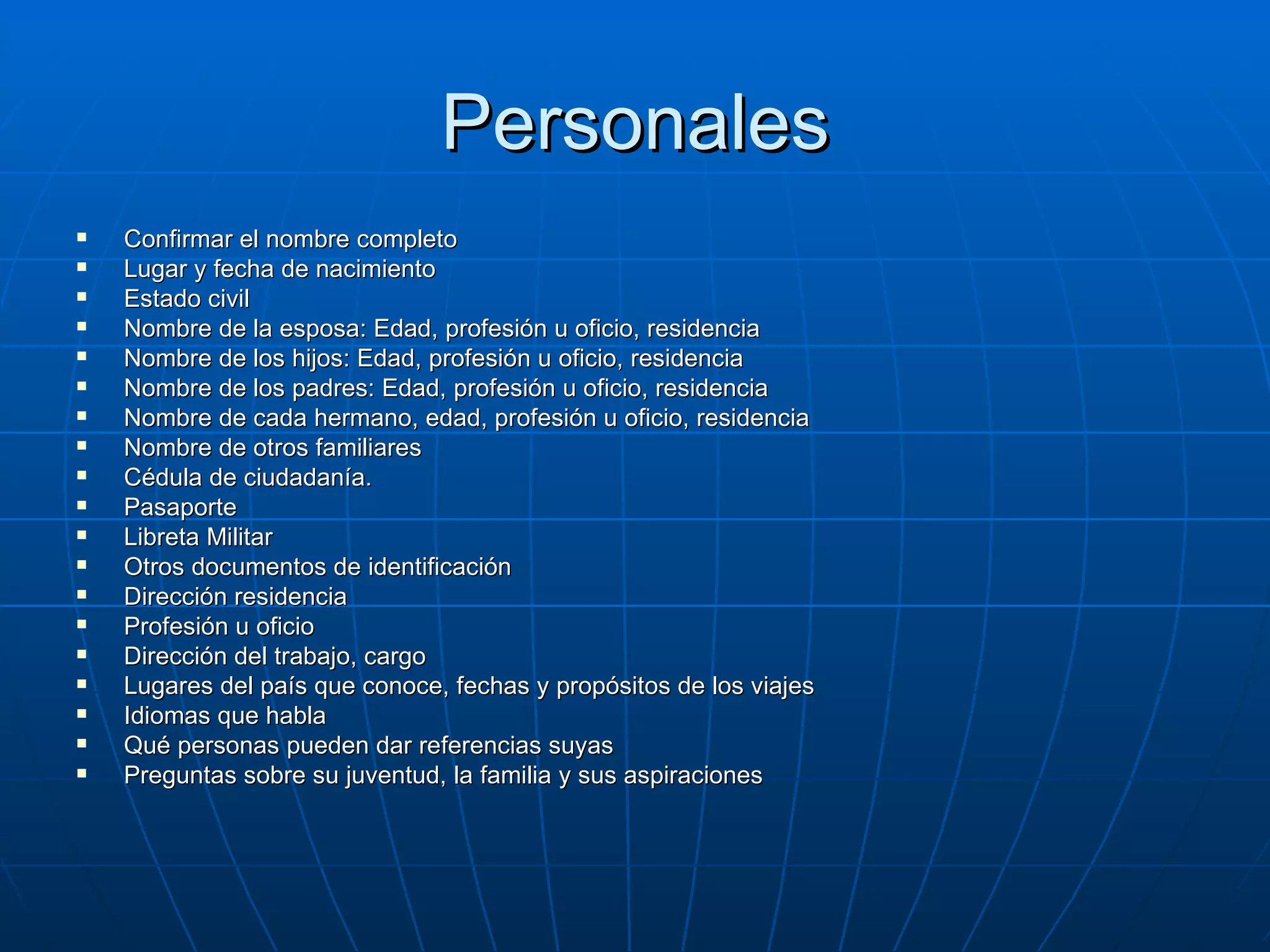 Personales Confirmar el nombre completo Lugar y fecha de nacimiento Estado civil Nombre de la esposa: Edad, profesión u oficio, residencia Nombre de los hijos: Edad, profesión u oficio, residencia Nombre de los padres: Edad, profesión u oficio, residencia Nombre de cada hermano, edad, profesión u oficio, residencia Nombre de otros familiares Cédula de ciudadanía. Pasaporte Libreta Militar Otros documentos de identificación Dirección residencia Profesión u oficio Dirección del trabajo, cargo Lugares del país que conoce, fechas y propósitos de los viajes Idiomas que habla Qué personas pueden dar referencias suyas Preguntas sobre su juventud, la familia y sus aspiraciones 