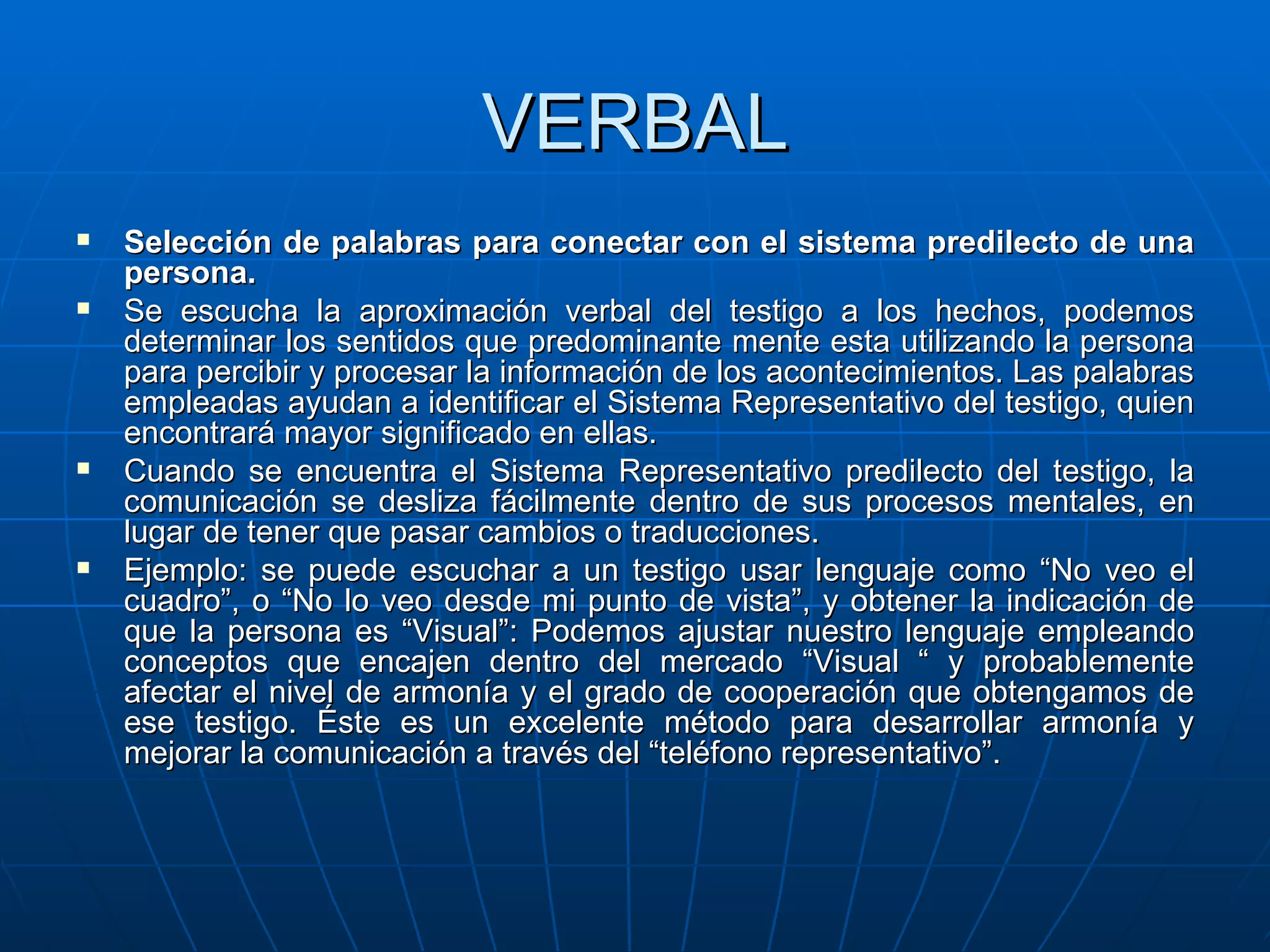 VERBAL Selección de palabras para conectar con el sistema predilecto de una persona. Se escucha la aproximación verbal del testigo a los hechos, podemos determinar los sentidos que predominante mente esta utilizando la persona para percibir y procesar la información de los acontecimientos. Las palabras empleadas ayudan a identificar el Sistema Representativo del testigo, quien encontrará mayor significado en ellas. Cuando se encuentra el Sistema Representativo predilecto del testigo, la comunicación se desliza fácilmente dentro de sus procesos mentales, en lugar de tener que pasar cambios o traducciones. Ejemplo: se puede escuchar a un testigo usar lenguaje como “No veo el cuadro”, o “No lo veo desde mi punto de vista”, y obtener la indicación de que la persona es “Visual”: Podemos ajustar nuestro lenguaje empleando conceptos que encajen dentro del mercado “Visual “ y probablemente afectar el nivel de armonía y el grado de cooperación que obtengamos de ese testigo. Éste es un excelente método para desarrollar armonía y mejorar la comunicación a través del “teléfono representativo”. 