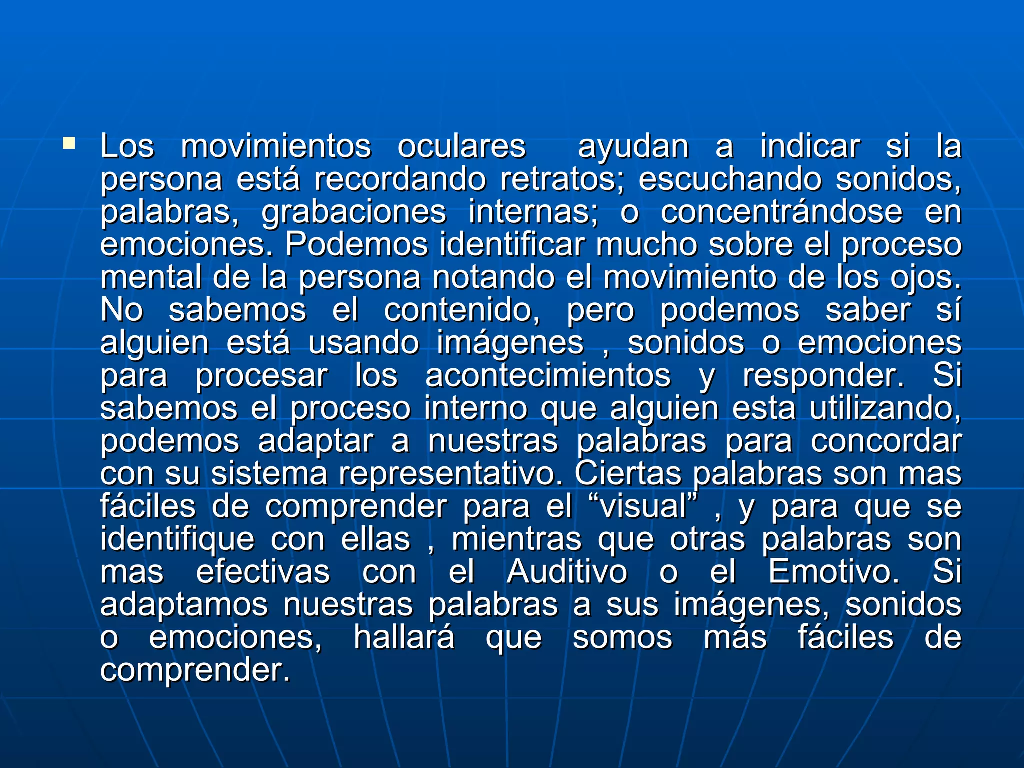 Los movimientos oculares  ayudan a indicar si la persona está recordando retratos; escuchando sonidos, palabras, grabaciones internas; o concentrándose en emociones. Podemos identificar mucho sobre el proceso mental de la persona notando el movimiento de los ojos. No sabemos el contenido, pero podemos saber sí alguien está usando imágenes , sonidos o emociones para procesar los acontecimientos y responder. Si sabemos el proceso interno que alguien esta utilizando, podemos adaptar a nuestras palabras para concordar con su sistema representativo. Ciertas palabras son mas fáciles de comprender para el “visual” , y para que se identifique con ellas , mientras que otras palabras son mas efectivas con el Auditivo o el Emotivo. Si adaptamos nuestras palabras a sus imágenes, sonidos o emociones, hallará que somos más fáciles de comprender. 