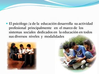 Objetivos PrincipalesEl psicólogo /a   de la  educación tiene  como  por objetivo la  intervención del  comportamiento humano El área de psicología educativa  que  dedica  a estudiar la enseñanza humana dentro de los  centros educativos. 