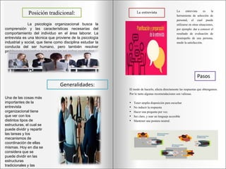 Posición tradicional:
La psicología organizacional busca la
comprensión y las características necesarias del
comportamiento del individuo en el área laborar. La
entrevista es una técnica que proviene de la psicología
industrial y social, que tiene como disciplina estudiar la
conducta del ser humano, pero también resolver
problemas concretos que parecen en estos contextos.
Generalidades:
Una de las cosas más
importantes de la
entrevista
organizacional tiene
que ver con los
distintos tipos de
estructuras, el cual se
puede dividir y repartir
las tareas y los
mecanismos de
coordinación de ellas
mismas. Hoy en dia se
considera que se
puede dividir en las
estructuras
tradicionales y las
La entrevista La entrevista es la
herramienta de selección de
personal, el cual puede
utilizarse en otras situaciones,
por ejemplo: dar a conocer el
resultado de evaluación de
desempeño de una persona,
medir la satisfacción.
Pasos
El modo de hacerlo, afecta directamente las respuestas que obtengamos.
Por lo tanto algunas recomendaciones son valiosas.
• Tener amplia disposición para escuchar
• No inducir la respuesta
• Hacer una pregunta por vez.
• Ser claro, y usar un lenguaje accesible
• Mantener una postura neutral.
 