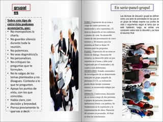 grupal
es
Sobre este tipo de
entrevista podemos
aconsejarte, que:
• No monopolices la
charla.
• No guardes silencio
durante toda la
reunión.
• No polemices.
• No seas dogmático/a.
• No personalices.
• No critiques las
preguntas que te
formulen.
• No te salgas de los
temas planteados y no
divagues. Contesta a lo
que te pregunten.
• Apoya los puntos de
vista, con los que
coincidas.
• Habla claro, con
decisión y brevedad.
• Piensa previamente lo
que vas a decir.
En serie-panel-grupal
Las técnicas de discusión grupal se definen
como una serie de actividades en las que en
un grupo de trabajo expone sus puntos de
vista o argumentos según el tema que se
esté hablando; luego, se extrae una
conclusión sobre todo lo discutido y se hace
el resumen final.
FORO: Exposición de un tema a
cargo de cuatro personas; un
mantenedor y tres exponentes. El
tema se desarrolla en tres subtemas
o puntos de vista. Su desarrollo
consta de una presentación de cinco
minutos y 30 minutos para los
ponentes,al final se dejan 10
minutos para las preguntas.
PANEL: Exposición de un tema en
forma de diálogo. Duración 60
minutos; su desarrollo debe ser por
expertos en el tema y debe estar
organizado por el moderador y de
cuatro a seis debatientes.
SEMINARIO: Estudio sistemático
de investigación de un determinado
tema por un grupo pequeño de
personas (5-12), su realización
puede durar tiempo (semanas –
meses), se recomienda trabajar por
sesiones.
DEBATE: Controversia; discusión
de un tema a cargo de dos personas
o grupos de personas (atacantes-
defensores) frente a un público. Se
fundamenta en la exposición y la
argumentación de ideas. Duración
60 minutos en promedio. Al final
se leen las conclusiones.
 