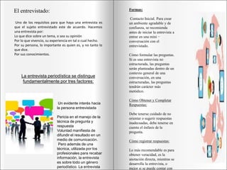 El entrevistado:
Uno de los requisitos para que haya una entrevista es
que el sujeto entrevistado este de acuerdo. Hacemos
una entrevista por:
Lo que dice sobre un tema, o sea su opinión
Por lo que vivencio, su experiencia en tal o cual hecho.
Por su persona, lo importante es quien es, y no tanto lo
que dice.
Por sus conocimientos.
La entrevista periodística se distingue
fundamentalmente por tres factores:
Un evidente interés hacia
la persona entrevistada
Pericia en el manejo de la
técnica de pregunta y
respuesta
Voluntad manifiesta de
difundir el resultado en un
medio de comunicación.
Pero además de una
técnica, utilizada por los
profesionales para recabar
información, la entrevista
es sobre todo un género
periodístico. La entrevista
Formas:
Contacto Inicial. Para crear
un ambiente agradable y de
confianza, se recomienda
antes de iniciar la entrevista a
entrar en una mini −
conversación con el
entrevistado.
Cómo formular las preguntas.
Si es una entrevista no
estructurada, las preguntas
serán planteadas dentro de un
contexto general de una
conversación, en una
estructuradas, las preguntas
tendrán carácter más
metódico.
Cómo Obtener y Completar
Respuestas:
Debe tenerse cuidado de no
orientar o sugerir respuestas
inadecuadas, debe tenerse en
cuenta el énfasis de la
pregunta.
Cómo registrar respuestas:
Lo más recomendable es para
obtener veracidad, es la
anotación directa, mientras se
desarrolla la entrevista, o
mejor si se puede contar con
 