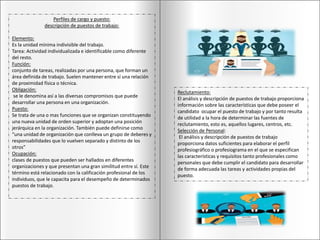 Perfiles de cargo y puesto:
descripción de puestos de trabajo:
Elemento:
Es la unidad mínima indivisible del trabajo.
Tarea: Actividad individualizada e identificable como diferente
del resto.
Función:
conjunto de tareas, realizadas por una persona, que forman un
área definida de trabajo. Suelen mantener entre sí una relación
de proximidad física o técnica.
Obligación:
se le denomina así a las diversas compromisos que puede
desarrollar una persona en una organización.
Puesto:
Se trata de una o mas funciones que se organizan constituyendo
una nueva unidad de orden superior y adoptan una posición
jerárquica en la organización. También puede definirse como
“una unidad de organización que conlleva un grupo de deberes y
responsabilidades que lo vuelven separado y distinto de los
otros”
Ocupación:
clases de puestos que pueden ser hallados en diferentes
organizaciones y que presentan una gran similitud entre sí. Este
término está relacionado con la calificación profesional de los
individuos, que le capacita para el desempeño de determinados
puestos de trabajo.
Reclutamiento:
El análisis y descripción de puestos de trabajo proporciona
información sobre las características que debe poseer el
candidato ocupar el puesto de trabajo y por tanto resulta
de utilidad a la hora de determinar las fuentes de
reclutamiento, esto es, aquellos lugares, centros, etc.
Selección de Personal:
El análisis y descripción de puestos de trabajo
proporciona datos suficientes para elaborar el perfil
profesiográfico o profesiograma en el que se especifican
las características y requisitos tanto profesionales como
personales que debe cumplir el candidato para desarrollar
de forma adecuada las tareas y actividades propias del
puesto.
 