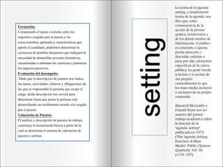 La teoría de la agenda
setting, o simplemente
teoría de la agenda, nos
dice que como
consecuencia de la
acción de la prensa
gráfica, la televisión y
de los demás medios de
información, el público
es conciente o ignora,
presta atención o
descuida, enfatiza o
pasa por alto, elementos
específicos de la esfera
pública. La gente tiende
a incluir o a excluir de
sus propios
conocimientos lo que
los mass media incluyen
o excluyen de su propio
contenido.
Maxwell McCombs y
Donald Shaw son los
autores del primer
trabajo académico sobre
la función de la
"agenda-setting"
publicada en 1972
("The Agenda-Setting
Function of Mass
Media". Public Opinion
Quarterly, Vol. 36
p.176-187).
setting
Formación:
Comparando el ajuste existente entre los
requisitos exigidos por el puesto y los
conocimientos, aptitudes y características que
aporta el candidato, podremos determinar la
existencia de posibles desajustes que indiquen la
necesidad de desarrollar acciones formativas
encaminadas a subsanar las carencias y potenciar
los aspectos positivos.
Evaluación del desempeño:
Dado que la descripción de puestos nos indica
las tareas, actividades, deberes y obligaciones de
las que es responsable la persona que ocupa el
cargo, dicha descripción nos servirá para
determinar hasta que punto la persona está
desarrollando un rendimiento acorde a lo exigido
por el puesto.
Valoración de Puestos:
El análisis y descripción de puestos de trabajo
constituye la herramienta básica a partir de la
cual se determina el sistema de valoración de
puestos a utilizar.
 