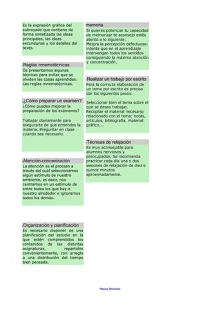 Es la expresión gráfica del
subrayado que contiene de
forma sintetizada las ideas
principales, las ideas
secundarias y los detalles del
texto.
Reglas mnemotécnicas
Os presentamos algunas
técnicas para evitar que se
olviden las cosas aprendidas:
Las reglas mnemotécnicas.
¿Cómo preparar un examen?
¿Cómo puedes mejorar la
preparación de los exámenes?
Trabajar diariamente para
asegurarte de que entiendes la
materia. Preguntar en clase
cuando sea necesario.
Atención-concentración
La atención es el proceso a
través del cuál seleccionamos
algún estímulo de nuestro
ambiente, es decir, nos
centramos en un estímulo de
entre todos los que hay a
nuestro alrededor e ignoramos
todos los demás.
Organización y planificación
Es necesario disponer de una
planificación del estudio en la
que estén comprendidos los
contenidos de las distintas
asignaturas, repartidos
convenientemente, con arreglo
a una distribución del tiempo
bien pensada.
memoria
Si quieres potenciar tu capacidad
de memorizar te aconsejo estés
atento a lo siguiente:
Mejora la percepción defectuosa:
intenta que en el aprendizaje
intervengan todos los sentidos
consiguiendo la máxima atención
y concentración.
Realizar un trabajo por escrito
Para la correcta elaboración de
un tema por escrito es preciso
dar los siguientes pasos:
Seleccionar bien el tema sobre el
que se desea trabajar.
Recopilar el material necesario
relacionado con el tema: notas,
artículos, bibliografía, material
gráfico....
Técnicas de relajación
Es muy aconsejable para
alumnos nerviosos y
preocupados. Se recomienda
practicar cada día una o dos
sesiones de relajación de diez o
quince minutos
aproximadamente.
Mapas Mentales
 