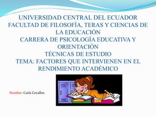 UNIVERSIDAD CENTRAL DEL ECUADOR
FACULTAD DE FILOSOFÍA, TERAS Y CIENCIAS DE
LA EDUCACIÓN
CARRERA DE PSICOLOGÍA EDUCATIVA Y
ORIENTACIÓN
TÉCNICAS DE ESTUDIO
TEMA: FACTORES QUE INTERVIENEN EN EL
RENDIMIENTO ACADÉMICO
Nombre: Carla Cevallos
 