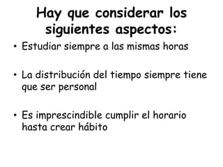 Hay que considerar los siguientes aspectos:Estudiar siempre a las mismas horasLa distribución del tiempo siempre tiene que ser personalEs imprescindible cumplir el horario hasta crear hábito