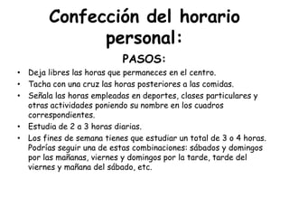 Confección del horario personal: PASOS:Deja libres las horas que permaneces en el centro.Tacha con una cruz las horas posteriores a las comidas.Señala las horas empleadas en deportes, clases particulares y otras actividades poniendo su nombre en los cuadros correspondientes.Estudia de 2 a 3 horas diarias.Los fines de semana tienes que estudiar un total de 3 o 4 horas. Podrías seguir una de estas combinaciones: sábados y domingos por las mañanas, viernes y domingos por la tarde, tarde del viernes y mañana del sábado, etc.