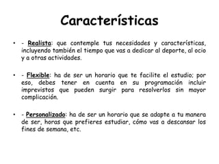 Características- Realista: que contemple tus necesidades y características, incluyendo también el tiempo que vas a dedicar al deporte, al ocio y a otras actividades.-Flexible: ha de ser un horario que te facilite el estudio; por eso, debes tener en cuenta en su programación incluir imprevistos que pueden surgir para resolverlos sin mayor complicación.-Personalizado: ha de ser un horario que se adapte a tu manera de ser, horas que prefieres estudiar, cómo vas a descansar los fines de semana, etc.