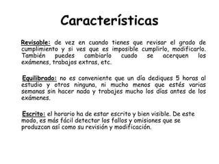 CaracterísticasRevisable: de vez en cuando tienes que revisar el grado de cumplimiento y si ves que es imposible cumplirlo, modificarlo. También puedes cambiarlo cuado se acerquen los exámenes, trabajos extras, etc.Equilibrado: no es conveniente que un día dediques 5 horas al estudio y otros ninguna, ni mucho menos que estés varias semanas sin hacer nada y trabajes mucho los días antes de los exámenes.Escrito: el horario ha de estar escrito y bien visible. De este modo, es más fácil detectar los fallos y omisiones que se produzcan así como su revisión y modificación.