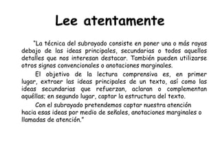 Lee atentamente           “La técnica del subrayado consiste en poner una o más rayas debajo de las ideas principales, secundarias o todos aquellos detalles que nos interesan destacar. También pueden utilizarse otros signos convencionales o anotaciones marginales.		El objetivo de la lectura comprensiva es, en primer lugar, extraer las ideas principales de un texto, así como las ideas secundarias que refuerzan, aclaran o complementan aquéllas; en segundo lugar, captar la estructura del texto.		Con el subrayado pretendemos captar nuestra atención hacia esas ideas por medio de señales, anotaciones marginales o llamadas de atención.”