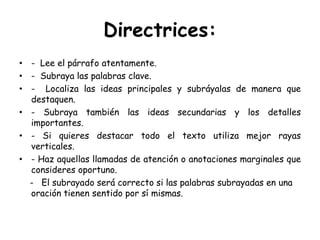 Directrices:-  Lee el párrafo atentamente.-  Subraya las palabras clave.-  Localiza las ideas principales y subráyalas de manera que destaquen.- Subraya también las ideas secundarias y los detalles importantes.- Si quieres destacar todo el texto utiliza mejor rayas verticales.- Haz aquellas llamadas de atención o anotaciones marginales que consideres oportuno.    -   El subrayado será correcto si las palabras subrayadas en una oración tienen sentido por sí mismas.