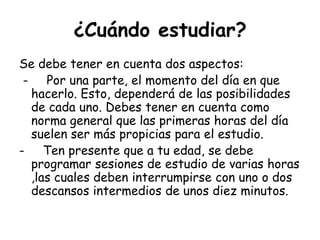 ¿Cuándo estudiar?Se debe tener en cuenta dos aspectos: -     Por una parte, el momento del día en que hacerlo. Esto, dependerá de las posibilidades de cada uno. Debes tener en cuenta como norma general que las primeras horas del día suelen ser más propicias para el estudio. -     Ten presente que a tu edad, se debe programar sesiones de estudio de varias horas ,las cuales deben interrumpirse con uno o dos descansos intermedios de unos diez minutos.