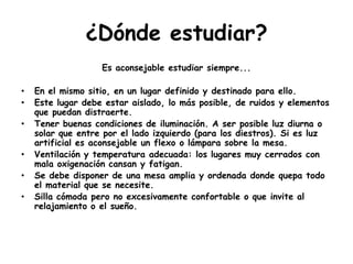 ¿Dónde estudiar?Es aconsejable estudiar siempre...En el mismo sitio, en un lugar definido y destinado para ello.Este lugar debe estar aislado, lo más posible, de ruidos y elementos que puedan distraerte.Tener buenas condiciones de iluminación. A ser posible luz diurna o solar que entre por el lado izquierdo (para los diestros). Si es luz artificial es aconsejable un flexo o lámpara sobre la mesa.Ventilación y temperatura adecuada: los lugares muy cerrados con mala oxigenación cansan y fatigan.Se debe disponer de una mesa amplia y ordenada donde quepa todo el material que se necesite.Silla cómoda pero no excesivamente confortable o que invite al relajamiento o el sueño.