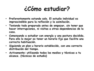 ¿Cómo estudiar?Preferentemente estando solo. El estudio individual es imprescindible para la reflexión y la asimilación.Teniendo todo preparado antes de empezar, sin tener que hacer interrupciones, ni visitas a otras dependencias de la casa.Comenzando a estudiar con energía y una postura decidida. Para ello lo mejor es tener un horario fijo que facilite una correcta habituación.Siguiendo un plan u horario establecido, con una correcta distribución del tiempo.Activamente: utilizando todos los medios y técnicas a tu alcance. (técnicas de estudio)