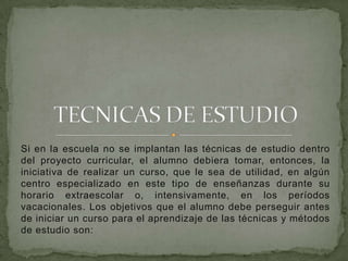 Si en la escuela no se implantan las técnicas de estudio dentro del proyecto curricular, el alumno debiera tomar, entonces, la iniciativa de realizar un curso, que le sea de utilidad, en algún centro especializado en este tipo de enseñanzas durante su horario extraescolar o, intensivamente, en los períodos vacacionales. Los objetivos que el alumno debe perseguir antes de iniciar un curso para el aprendizaje de las técnicas y métodos de estudio son:  TECNICAS DE ESTUDIO 