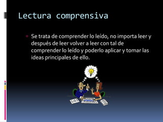 Lectura comprensiva	Se trata de comprender lo leído, no importa leer y después de leer volver a leer con tal de comprender lo leído y poderlo aplicar y tomar las ideas principales de ello.