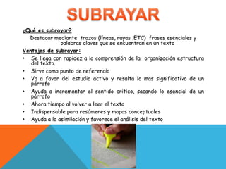 ¿Qué es subrayar?Destacar mediante  trazos (líneas, rayas ,ETC)  frases esenciales y palabras claves que se encuentran en un textoVentajas de subrayar:Se llega con rapidez a la comprensión de la  organización estructura del texto.