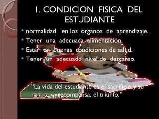 1. CONDICION  FISICA  DEL  ESTUDIANTE normalidad  en los  órganos  de  aprendizaje. Tener  una  adecuada  alimentación. Estar  en  buenas  condiciones de salud. Tener  un  adecuado  nivel de  descanso. “ La vida del estudiante es el sacrificio y su recompensa, el triunfo.” 