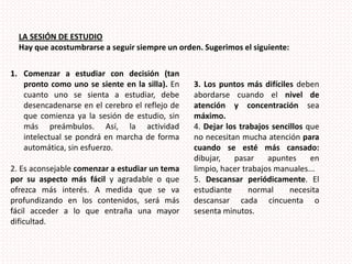 LA SESIÓN DE ESTUDIOHay que acostumbrarse a seguir siempre un orden. Sugerimos el siguiente:Comenzar a estudiar con decisión (tan pronto como uno se siente en la silla). En cuanto uno se sienta a estudiar, debe desencadenarse en el cerebro el reflejo de que comienza ya la sesión de estudio, sin más preámbulos. Así, la actividad intelectual se pondrá en marcha de forma automática, sin esfuerzo.2. Es aconsejable comenzar a estudiar un tema por su aspecto más fácil y agradable o que ofrezca más interés. A medida que se va profundizando en los contenidos, será más fácil acceder a lo que entraña una mayor dificultad.3.Los puntos más difíciles deben abordarse cuando el nivel de atención y concentración sea máximo.4. Dejar los trabajos sencillos que no necesitan mucha atención para cuando se esté más cansado: dibujar, pasar apuntes en limpio, hacer trabajos manuales...5. Descansar periódicamente. El estudiante normal necesita descansar cada cincuenta o sesenta minutos.